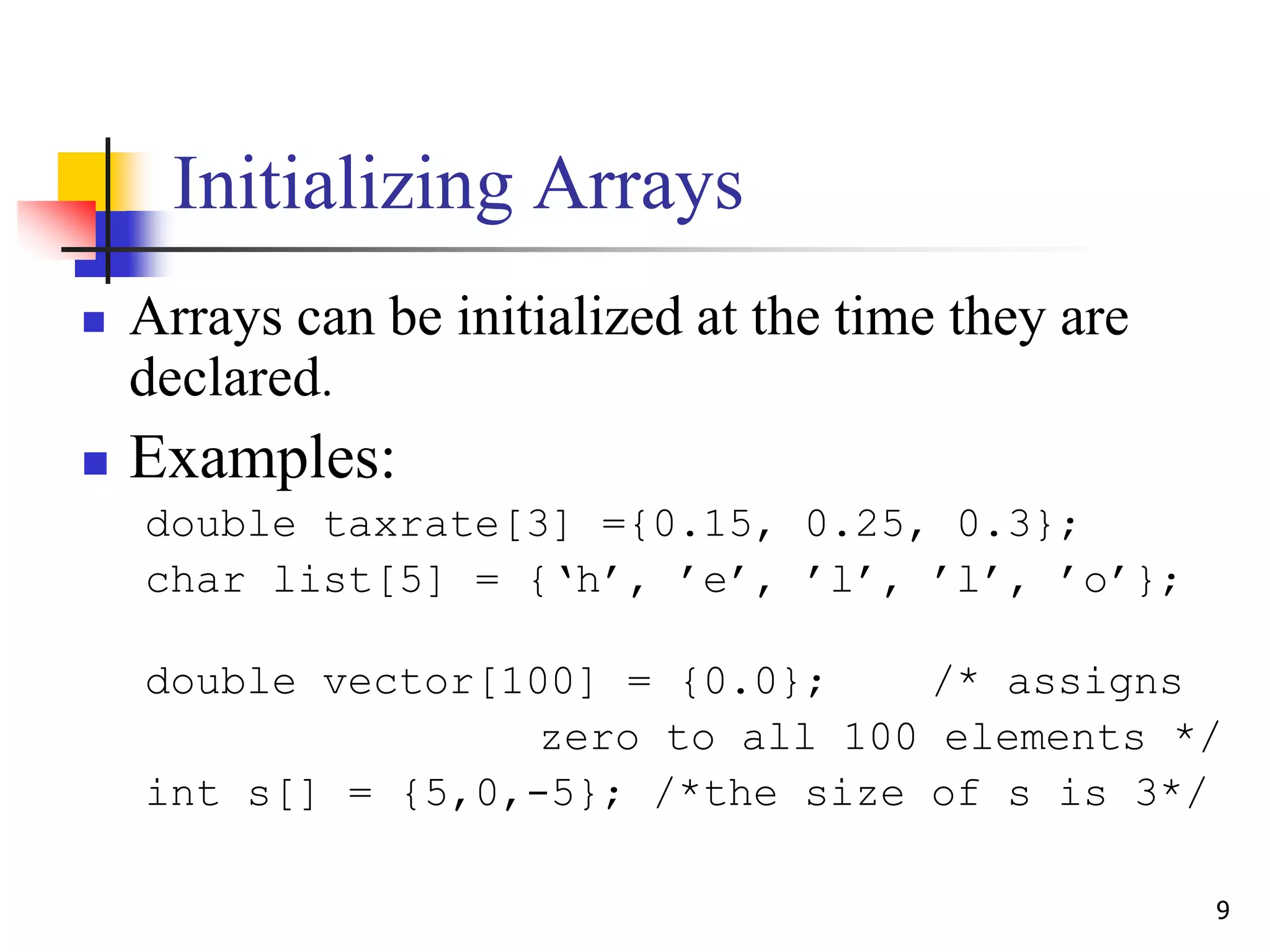 9
Initializing Arrays
 Arrays can be initialized at the time they are
declared.
 Examples:
double taxrate[3] ={0.15, 0.25, 0.3};
char list[5] = {‘h’, ’e’, ’l’, ’l’, ’o’};
double vector[100] = {0.0}; /* assigns
zero to all 100 elements */
int s[] = {5,0,-5}; /*the size of s is 3*/
 