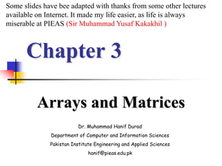 Chapter 3
Arrays and Matrices
Dr. Muhammad Hanif Durad
Department of Computer and Information Sciences
Pakistan Institute Engineering and Applied Sciences
hanif@pieas.edu.pk
Some slides have bee adapted with thanks from some other lectures
available on Internet. It made my life easier, as life is always
miserable at PIEAS (Sir Muhammad Yusaf Kakakhil )
 
