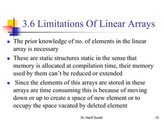 3.6 Limitations Of Linear Arrays
 The prior knowledge of no. of elements in the linear
array is necessary
 These are static structures static in the sense that
memory is allocated at compilation time, their memory
used by them can’t be reduced or extended
 Since the elements of this arrays are stored in these
arrays are time consuming this is because of moving
down or up to create a space of new element or to
occupy the space vacated by deleted element
Dr. Hanif Durad 15
 