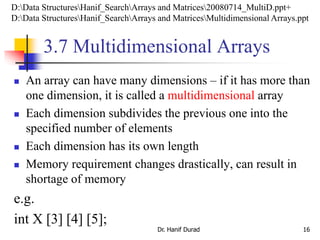 3.7 Multidimensional Arrays
 An array can have many dimensions – if it has more than
one dimension, it is called a multidimensional array
 Each dimension subdivides the previous one into the
specified number of elements
 Each dimension has its own length
 Memory requirement changes drastically, can result in
shortage of memory
e.g.
int X [3] [4] [5];
Dr. Hanif Durad 16
D:Data StructuresHanif_SearchArrays and Matrices20080714_MultiD.ppt+
D:Data StructuresHanif_SearchArrays and MatricesMultidimensional Arrays.ppt
 
