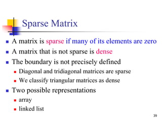 39
Sparse Matrix
 A matrix is sparse if many of its elements are zero
 A matrix that is not sparse is dense
 The boundary is not precisely defined
 Diagonal and tridiagonal matrices are sparse
 We classify triangular matrices as dense
 Two possible representations
 array
 linked list
 