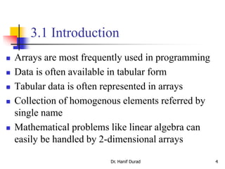 3.1 Introduction
 Arrays are most frequently used in programming
 Data is often available in tabular form
 Tabular data is often represented in arrays
 Collection of homogenous elements referred by
single name
 Mathematical problems like linear algebra can
easily be handled by 2-dimensional arrays
Dr. Hanif Durad 4
 