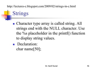 Strings
 Character type array is called string. All
strings end with the NULL character. Use
the %s placeholder in the printf() function
to display string values.
 Declaration:
char name[50];
Dr. Hanif Durad 46
http://lectures-c.blogspot.com/2009/02/strings-in-c.html
 