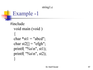 Example -1
#include
void main (void )
{
char *st1 = "abcd";
char st2[] = "efgh";
printf( "%sn", st1);
printf( "%sn", st2);
}
Dr. Hanif Durad 47
string1.c
 