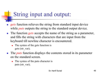 String input and output:
 gets function relieves the string from standard input device
while puts outputs the string to the standard output device.
 The function gets accepts the name of the string as a parameter,
and fills the string with characters that are input from the
keyboard till newline character is encountered.
 The syntax of the gets function is
gets (str_var);
 The puts function displays the contents stored in its parameter
on the standard screen.
 The syntax of the puts character is
puts (str_var);
Dr. Hanif Durad 49
 