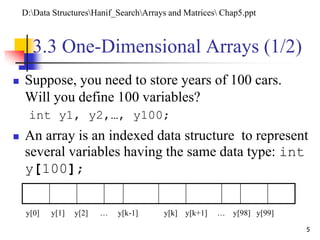 5
3.3 One-Dimensional Arrays (1/2)
 Suppose, you need to store years of 100 cars.
Will you define 100 variables?
int y1, y2,…, y100;
 An array is an indexed data structure to represent
several variables having the same data type: int
y[100];
y[0] y[1] y[2] … y[k-1] y[k] y[k+1] … y[98] y[99]
D:Data StructuresHanif_SearchArrays and Matrices Chap5.ppt
 