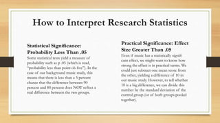 How to Interpret Research Statistics
Statistical Significance:
Probability Less Than .05
Some statistical tests yield a measure of
probability such as p .05 (which is read,
“probability less than point oh ﬁve”). In the
case of our background music study, this
means that there is less than a 5 percent
chance that the difference between 90
percent and 80 percent does NOT reﬂect a
real difference between the two groups.
Practical Significance: Effect
Size Greater Than .05
Even if music has a statistically signiﬁ
cant effect, we might want to know how
strong the effect is in practical terms. We
could just subtract one mean score from
the other, yielding a difference of 10 in
our music study. However, to tell whether
10 is a big difference, we can divide this
number by the standard deviation of the
control group (or of both groups pooled
together).
 