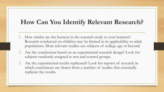 How Can You Identify Relevant Research?
1. How similar are the learners in the research study to your learners?
Research conducted on children may be limited in its applicability to adult
populations. More relevant studies use subjects of college age or beyond.
2. Are the conclusions based on an experimental research design? Look for
subjects randomly assigned to test and control groups.
3. Are the experimental results replicated? Look for reports of research in
which conclusions are drawn from a number of studies that essentially
replicate the results.
 