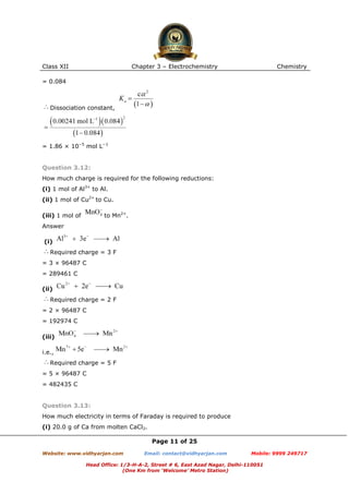 Class XII

Chapter 3 – Electrochemistry

Chemistry

= 0.084

Dissociation constant,

= 1.86 × 10−5 mol L−1

Question 3.12:
How much charge is required for the following reductions:
(i) 1 mol of Al3+ to Al.
(ii) 1 mol of Cu2+ to Cu.
to Mn2+.

(iii) 1 mol of
Answer
(i)

Required charge = 3 F
= 3 × 96487 C
= 289461 C
(ii)
Required charge = 2 F
= 2 × 96487 C
= 192974 C
(iii)
i.e.,
Required charge = 5 F
= 5 × 96487 C
= 482435 C

Question 3.13:
How much electricity in terms of Faraday is required to produce
(i) 20.0 g of Ca from molten CaCl2.
Page 11 of 25
Website: www.vidhyarjan.com

Email: contact@vidhyarjan.com

Mobile: 9999 249717

Head Office: 1/3-H-A-2, Street # 6, East Azad Nagar, Delhi-110051
(One Km from ‘Welcome’ Metro Station)

 