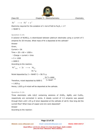 Class XII

Chapter 3 – Electrochemistry

Chemistry

Electricity required for the oxidation of 1 mol of FeO to Fe2O3 = 1 F
= 96487 C

Question 3.15:
A solution of Ni(NO3)2 is electrolysed between platinum electrodes using a current of 5
amperes for 20 minutes. What mass of Ni is deposited at the cathode?
Answer
Given,
Current = 5A
Time = 20 × 60 = 1200 s
Charge = current × time
= 5 × 1200
= 6000 C
According to the reaction,

Nickel deposited by 2 × 96487 C = 58.71 g

Therefore, nickel deposited by 6000 C
= 1.825 g
Hence, 1.825 g of nickel will be deposited at the cathode.

Question 3.16:
Three electrolytic cells A,B,C containing solutions of ZnSO4, AgNO3 and CuSO4,
respectively are connected in series. A steady current of 1.5 amperes was passed
through them until 1.45 g of silver deposited at the cathode of cell B. How long did the
current flow? What mass of copper and zinc were deposited?
Answer
According to the reaction:

Page 13 of 25
Website: www.vidhyarjan.com

Email: contact@vidhyarjan.com

Mobile: 9999 249717

Head Office: 1/3-H-A-2, Street # 6, East Azad Nagar, Delhi-110051
(One Km from ‘Welcome’ Metro Station)

 