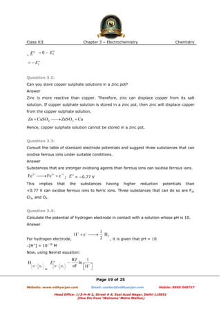 Class XII

Chapter 3 – Electrochemistry

Chemistry

∴

Question 3.2:
Can you store copper sulphate solutions in a zinc pot?
Answer
Zinc is more reactive than copper. Therefore, zinc can displace copper from its salt
solution. If copper sulphate solution is stored in a zinc pot, then zinc will displace copper
from the copper sulphate solution.

Hence, copper sulphate solution cannot be stored in a zinc pot.

Question 3.3:
Consult the table of standard electrode potentials and suggest three substances that can
oxidise ferrous ions under suitable conditions.
Answer
Substances that are stronger oxidising agents than ferrous ions can oxidise ferrous ions.
;
This

implies

that

= −0.77 V
the

substances

having

higher

reduction

potentials

than

+0.77 V can oxidise ferrous ions to ferric ions. Three substances that can do so are F2,
Cl2, and O2.

Question 3.4:
Calculate the potential of hydrogen electrode in contact with a solution whose pH is 10.
Answer

For hydrogen electrode,
+

∴[H ] = 10

−10

, it is given that pH = 10

M

Now, using Nernst equation:

=
Page 19 of 25
Website: www.vidhyarjan.com

Email: contact@vidhyarjan.com

Mobile: 9999 249717

Head Office: 1/3-H-A-2, Street # 6, East Azad Nagar, Delhi-110051
(One Km from ‘Welcome’ Metro Station)

 