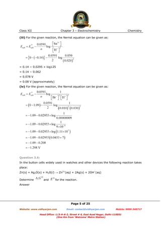 Class XII

Chapter 3 – Electrochemistry

Chemistry

(iii) For the given reaction, the Nernst equation can be given as:

= 0.14 − 0.0295 × log125
= 0.14 − 0.062
= 0.078 V
= 0.08 V (approximately)
(iv) For the given reaction, the Nernst equation can be given as:

Question 3.6:
In the button cells widely used in watches and other devices the following reaction takes
place:
Zn(s) + Ag2O(s) + H2O(l) → Zn2+(aq) + 2Ag(s) + 2OH−(aq)
Determine

and

for the reaction.

Answer

Page 5 of 25
Website: www.vidhyarjan.com

Email: contact@vidhyarjan.com

Mobile: 9999 249717

Head Office: 1/3-H-A-2, Street # 6, East Azad Nagar, Delhi-110051
(One Km from ‘Welcome’ Metro Station)

 