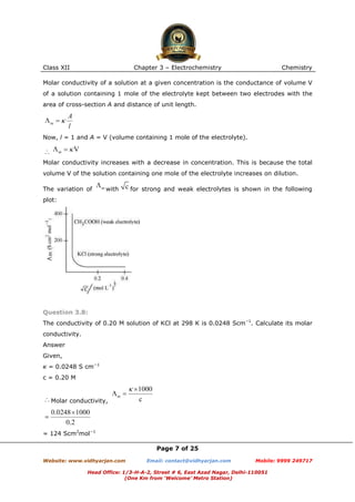 Class XII

Chapter 3 – Electrochemistry

Chemistry

Molar conductivity of a solution at a given concentration is the conductance of volume V
of a solution containing 1 mole of the electrolyte kept between two electrodes with the
area of cross-section A and distance of unit length.

Now, l = 1 and A = V (volume containing 1 mole of the electrolyte).

Molar conductivity increases with a decrease in concentration. This is because the total
volume V of the solution containing one mole of the electrolyte increases on dilution.
The variation of

with

for strong and weak electrolytes is shown in the following

plot:

Question 3.8:
The conductivity of 0.20 M solution of KCl at 298 K is 0.0248 Scm−1. Calculate its molar
conductivity.
Answer
Given,
κ = 0.0248 S cm−1
c = 0.20 M

Molar conductivity,

= 124 Scm2mol−1
Page 7 of 25
Website: www.vidhyarjan.com

Email: contact@vidhyarjan.com

Mobile: 9999 249717

Head Office: 1/3-H-A-2, Street # 6, East Azad Nagar, Delhi-110051
(One Km from ‘Welcome’ Metro Station)

 
