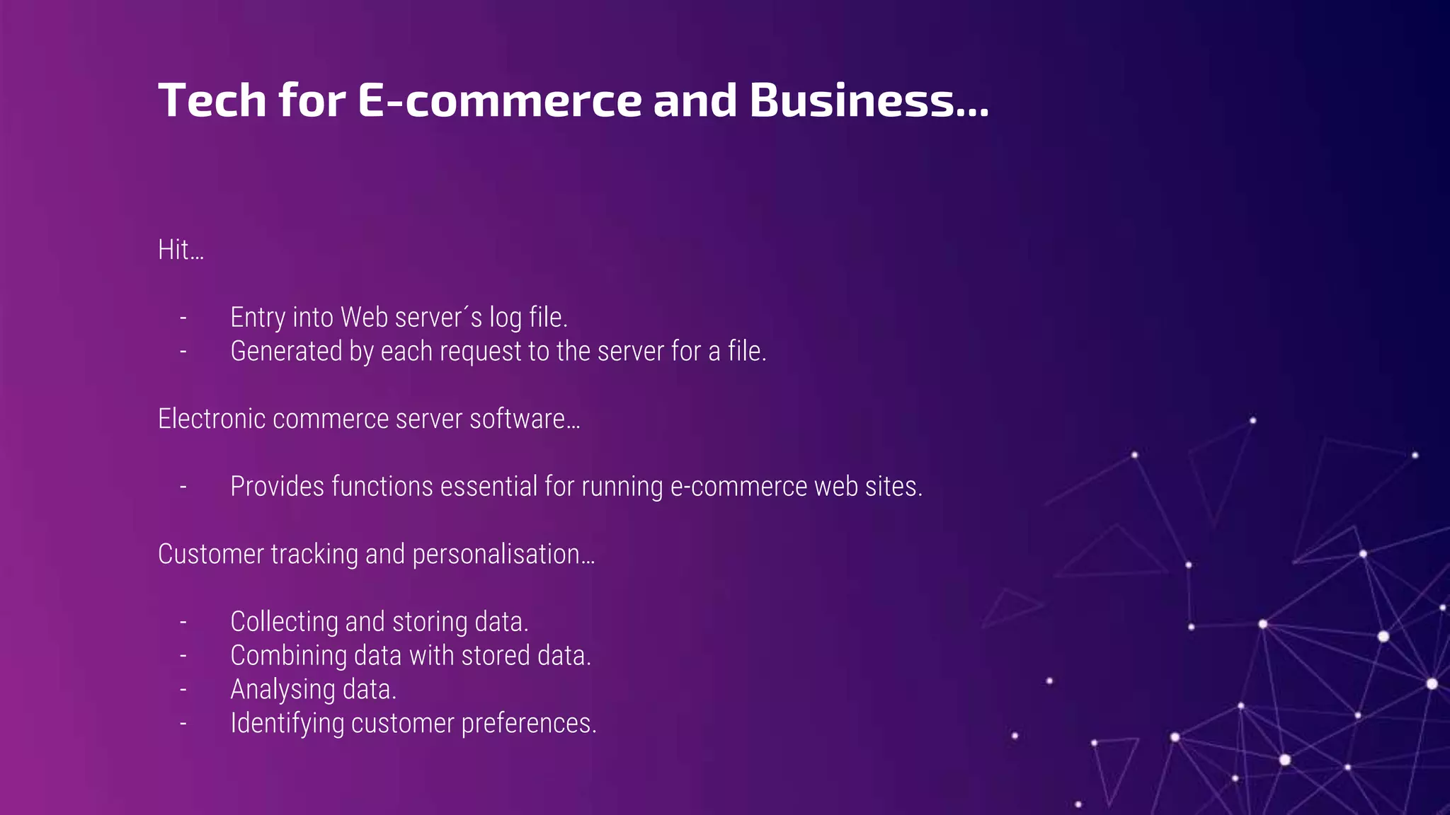 Tech for E-commerce and Business...
Hit…
- Entry into Web server´s log file.
- Generated by each request to the server for a file.
Electronic commerce server software…
- Provides functions essential for running e-commerce web sites.
Customer tracking and personalisation…
- Collecting and storing data.
- Combining data with stored data.
- Analysing data.
- Identifying customer preferences.
 