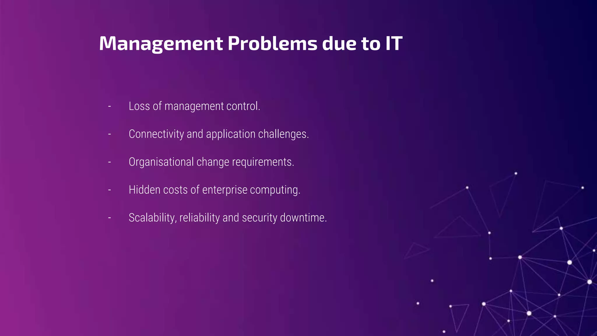 Management Problems due to IT
- Loss of management control.
- Connectivity and application challenges.
- Organisational change requirements.
- Hidden costs of enterprise computing.
- Scalability, reliability and security downtime.
 