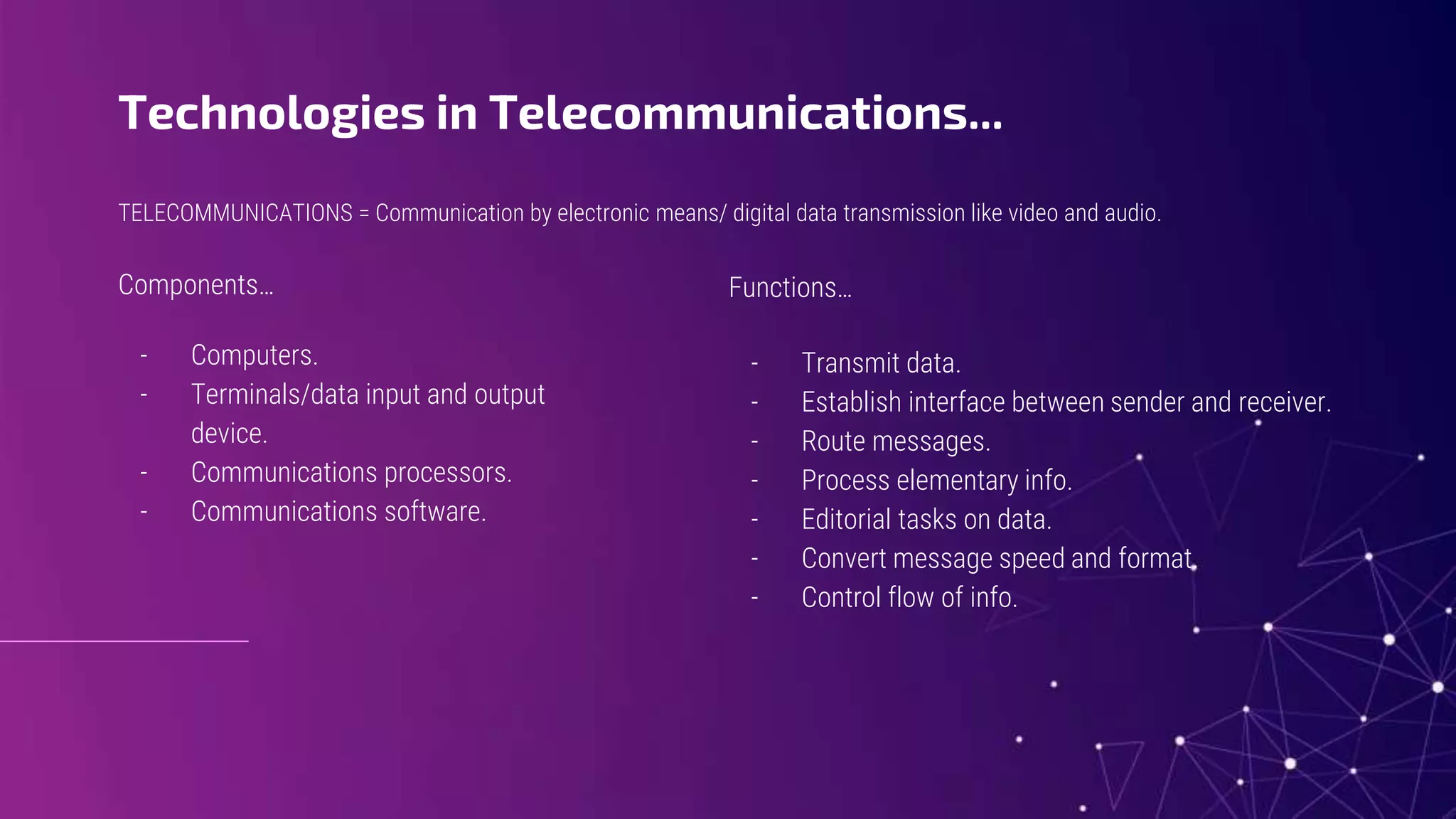 TELECOMMUNICATIONS = Communication by electronic means/ digital data transmission like video and audio.
Technologies in Telecommunications...
Components…
- Computers.
- Terminals/data input and output
device.
- Communications processors.
- Communications software.
Functions…
- Transmit data.
- Establish interface between sender and receiver.
- Route messages.
- Process elementary info.
- Editorial tasks on data.
- Convert message speed and format.
- Control flow of info.
 