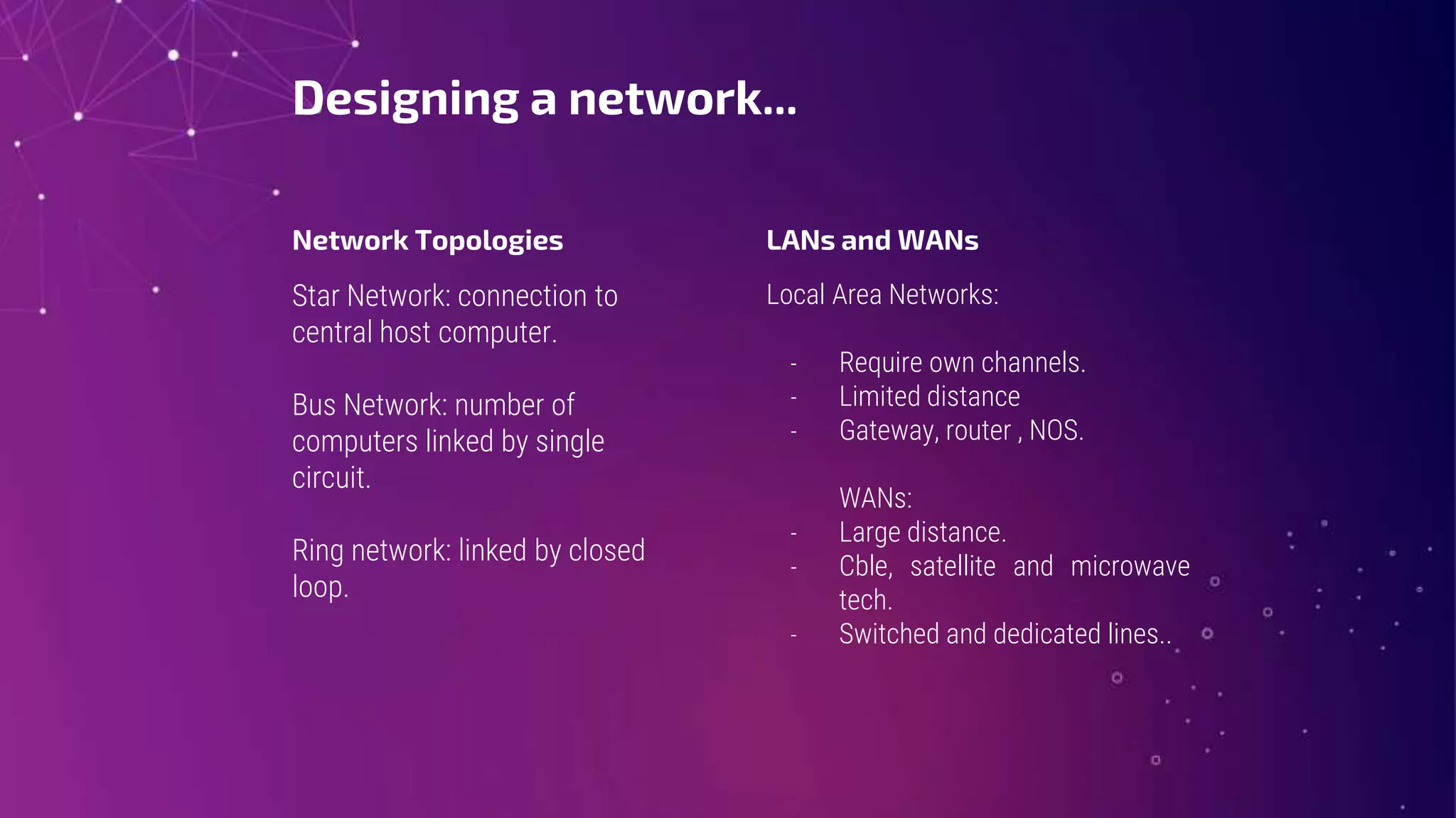 Designing a network...
Network Topologies
Star Network: connection to
central host computer.
Bus Network: number of
computers linked by single
circuit.
Ring network: linked by closed
loop.
LANs and WANs
Local Area Networks:
- Require own channels.
- Limited distance
- Gateway, router , NOS.
WANs:
- Large distance.
- Cble, satellite and microwave
tech.
- Switched and dedicated lines..
 