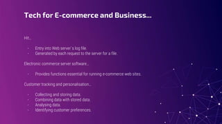 Tech for E-commerce and Business...
Hit…
- Entry into Web server´s log file.
- Generated by each request to the server for a file.
Electronic commerce server software…
- Provides functions essential for running e-commerce web sites.
Customer tracking and personalisation…
- Collecting and storing data.
- Combining data with stored data.
- Analysing data.
- Identifying customer preferences.
 