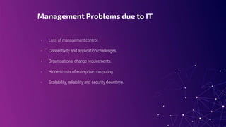 Management Problems due to IT
- Loss of management control.
- Connectivity and application challenges.
- Organisational change requirements.
- Hidden costs of enterprise computing.
- Scalability, reliability and security downtime.
 