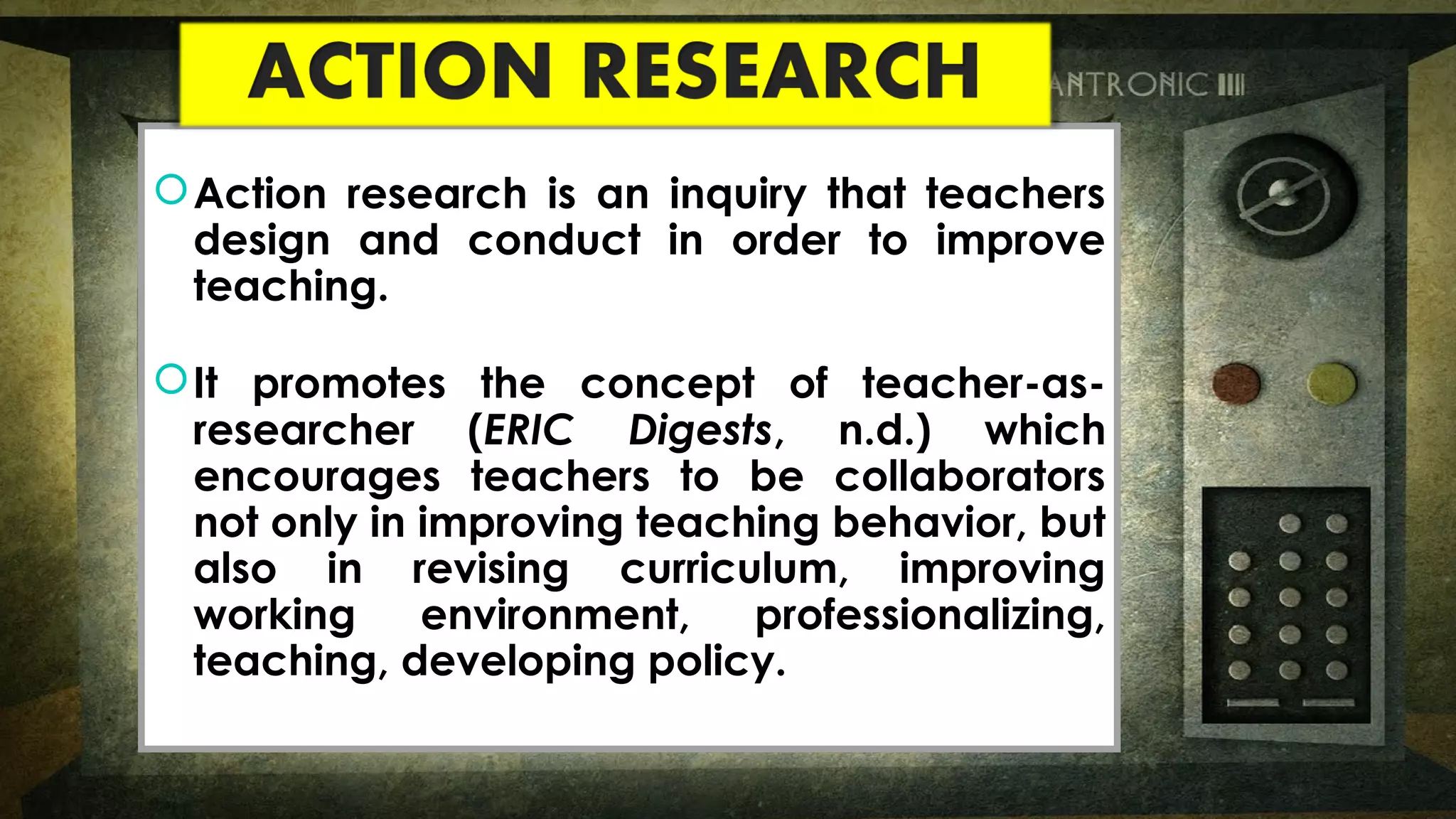 Action research is an inquiry that teachers
design and conduct in order to improve
teaching.
It promotes the concept of teacher-as-
researcher (ERIC Digests, n.d.) which
encourages teachers to be collaborators
not only in improving teaching behavior, but
also in revising curriculum, improving
working environment, professionalizing,
teaching, developing policy.
Action research is an inquiry that teachers
design and conduct in order to improve
teaching.
It promotes the concept of teacher-as-
researcher (ERIC Digests, n.d.) which
encourages teachers to be collaborators
not only in improving teaching behavior, but
also in revising curriculum, improving
working environment, professionalizing,
teaching, developing policy.
 