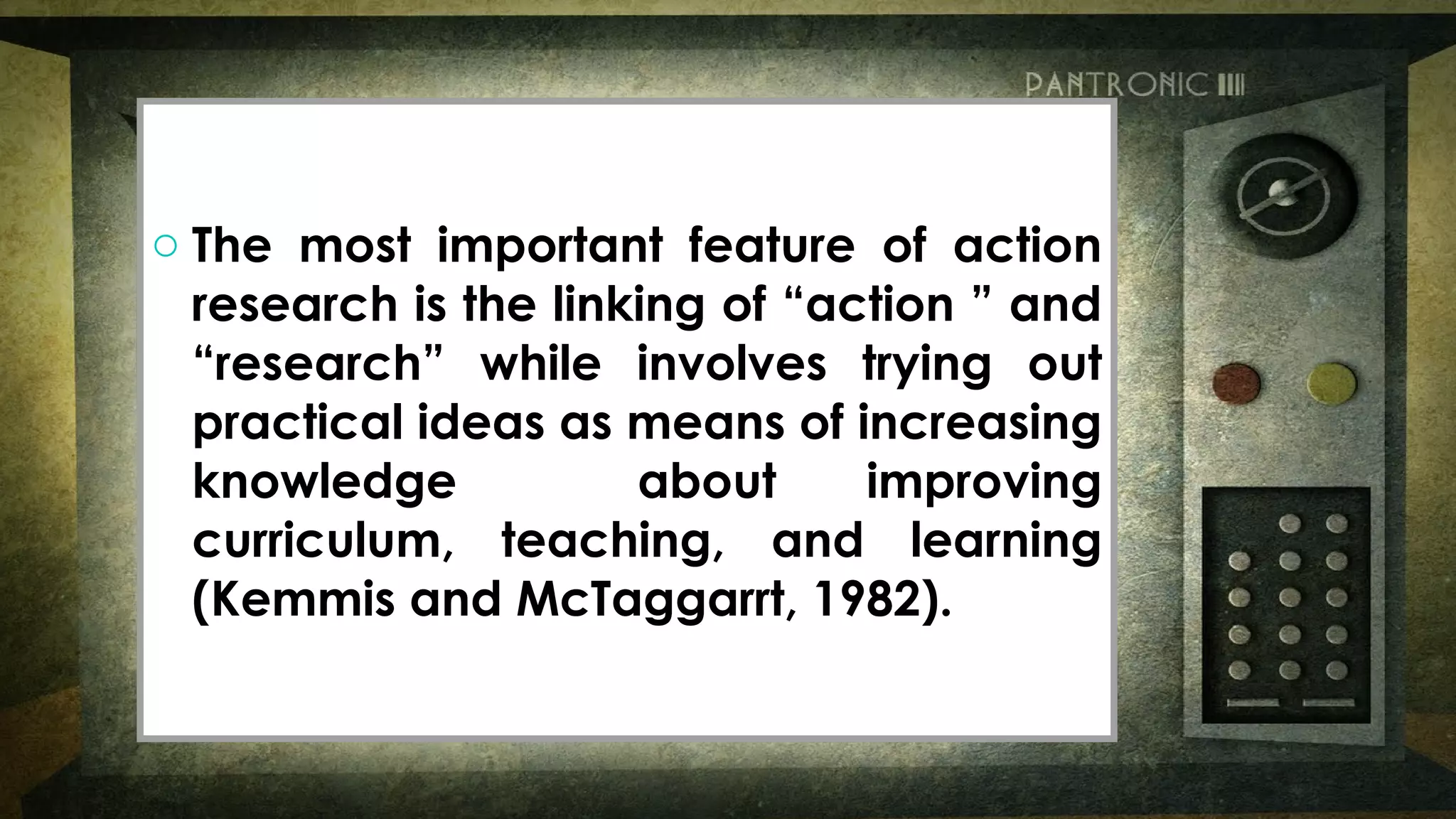 o The most important feature of action
research is the linking of “action ” and
“research” while involves trying out
practical ideas as means of increasing
knowledge about improving
curriculum, teaching, and learning
(Kemmis and McTaggarrt, 1982).
o The most important feature of action
research is the linking of “action ” and
“research” while involves trying out
practical ideas as means of increasing
knowledge about improving
curriculum, teaching, and learning
(Kemmis and McTaggarrt, 1982).
 