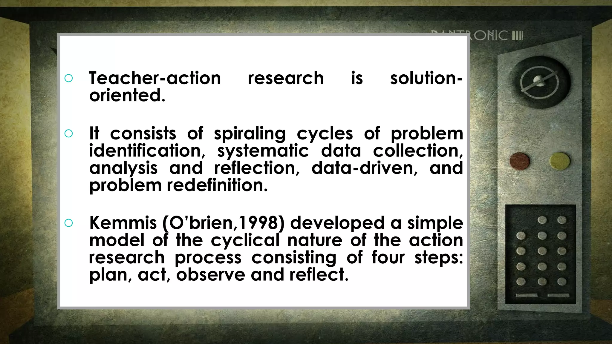o Teacher-action research is solution-
oriented.
o It consists of spiraling cycles of problem
identification, systematic data collection,
analysis and reflection, data-driven, and
problem redefinition.
o Kemmis (O’brien,1998) developed a simple
model of the cyclical nature of the action
research process consisting of four steps:
plan, act, observe and reflect.
o Teacher-action research is solution-
oriented.
o It consists of spiraling cycles of problem
identification, systematic data collection,
analysis and reflection, data-driven, and
problem redefinition.
o Kemmis (O’brien,1998) developed a simple
model of the cyclical nature of the action
research process consisting of four steps:
plan, act, observe and reflect.
 