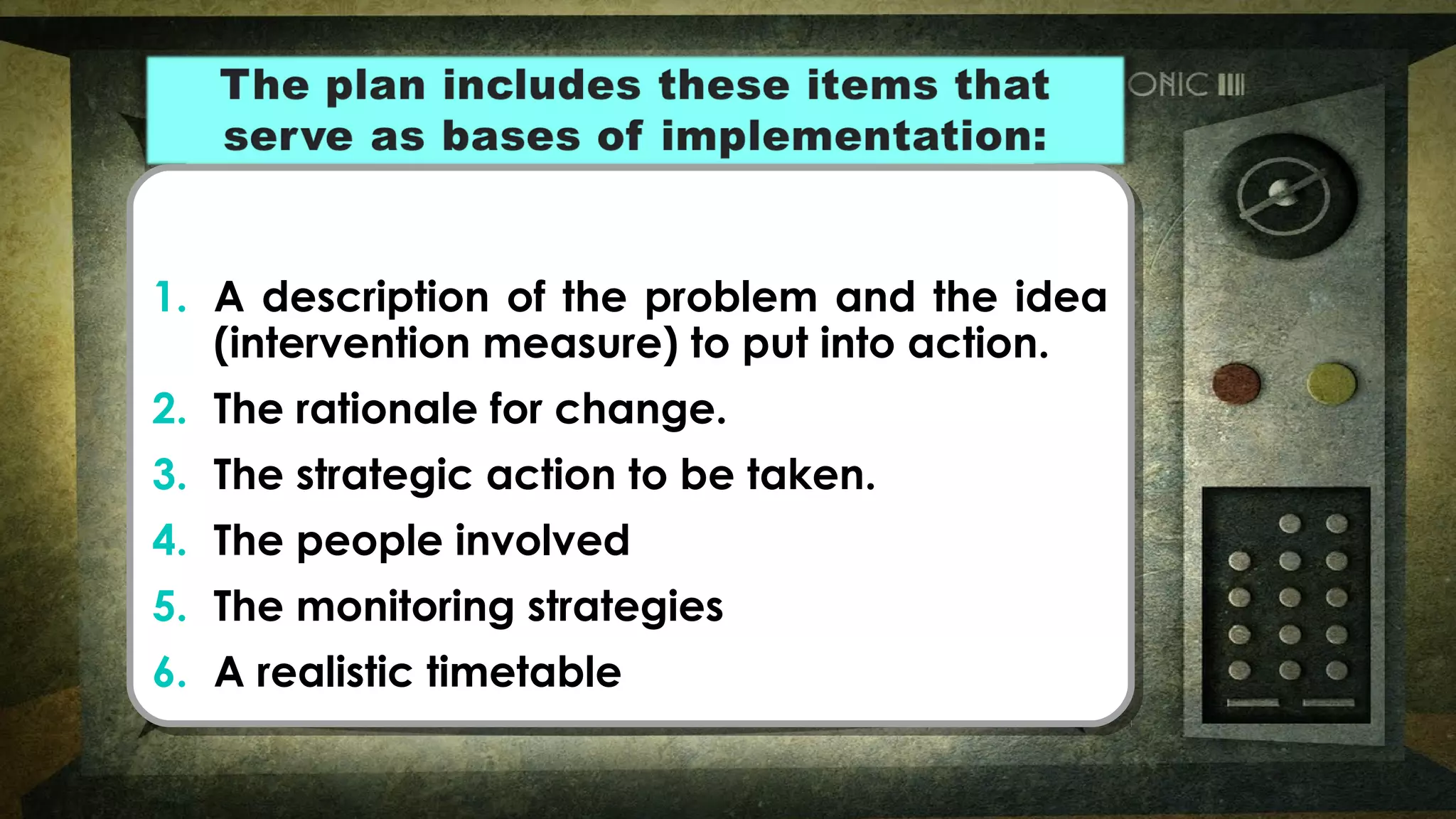 1. A description of the problem and the idea
(intervention measure) to put into action.
2. The rationale for change.
3. The strategic action to be taken.
4. The people involved
5. The monitoring strategies
6. A realistic timetable
1. A description of the problem and the idea
(intervention measure) to put into action.
2. The rationale for change.
3. The strategic action to be taken.
4. The people involved
5. The monitoring strategies
6. A realistic timetable
 
