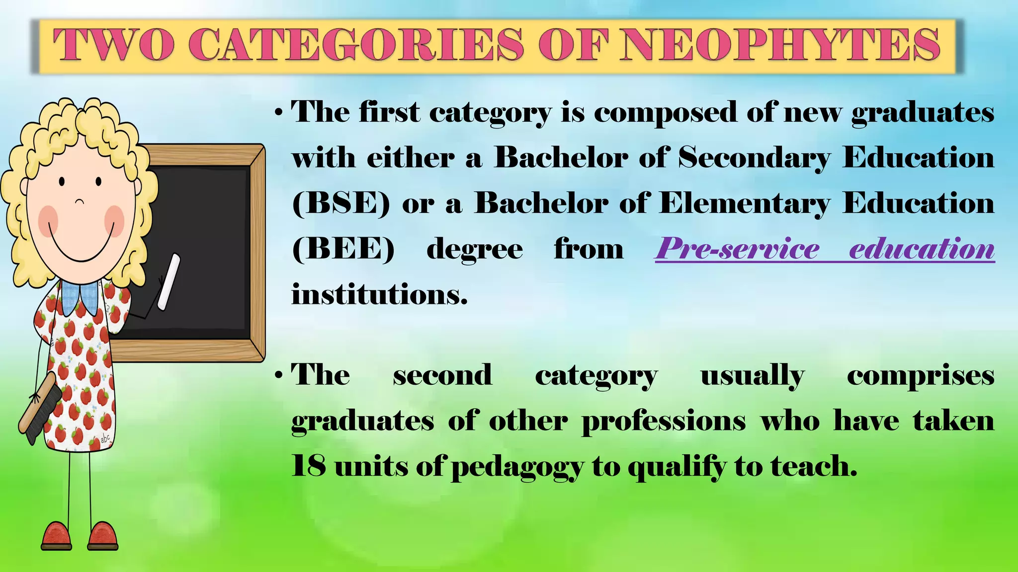 • The first category is composed of new graduates
with either a Bachelor of Secondary Education
(BSE) or a Bachelor of Elementary Education
(BEE) degree from Pre-service education
institutions.
• The second category usually comprises
graduates of other professions who have taken
18 units of pedagogy to qualify to teach.
 