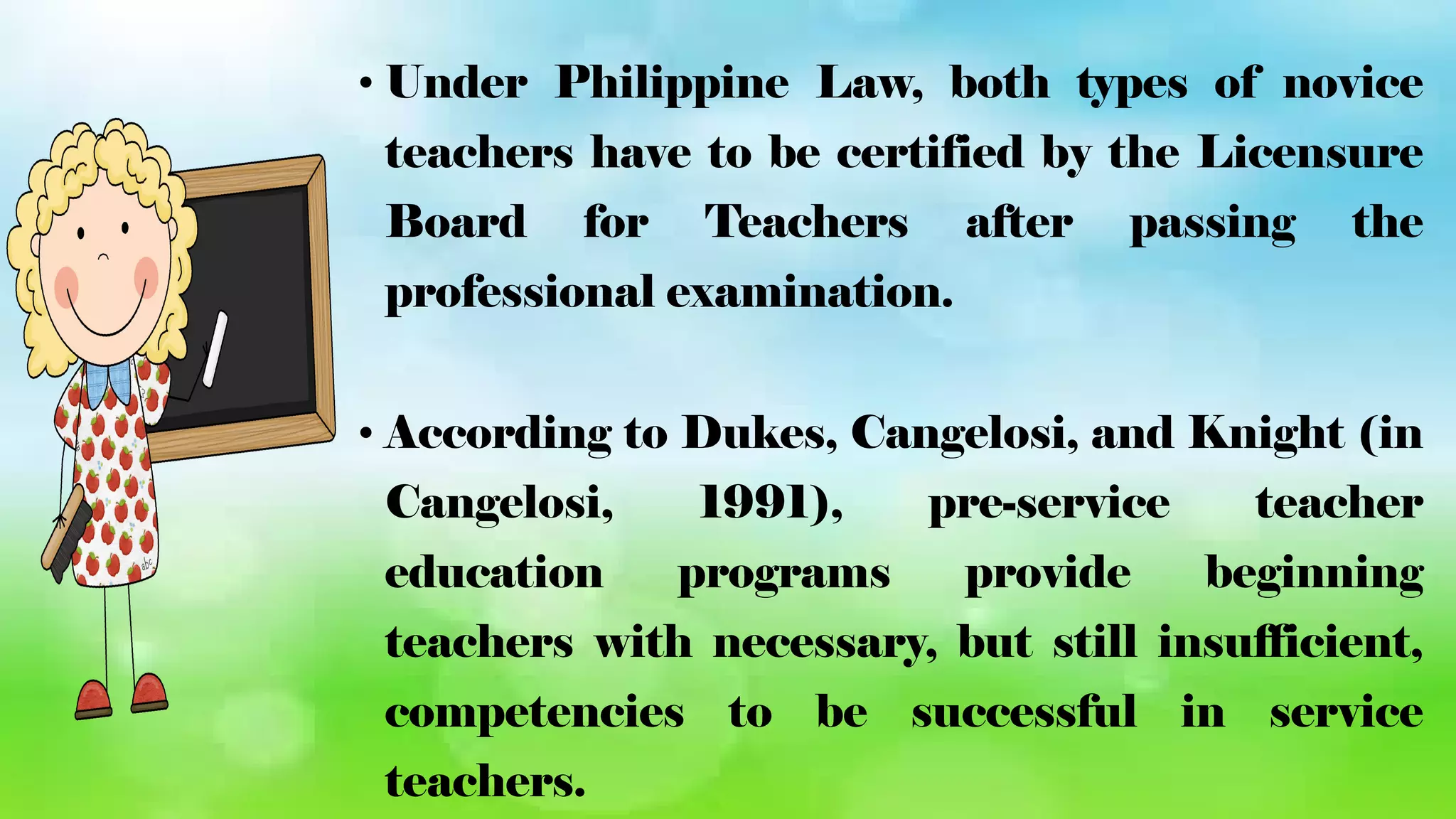 • Under Philippine Law, both types of novice
teachers have to be certified by the Licensure
Board for Teachers after passing the
professional examination.
• According to Dukes, Cangelosi, and Knight (in
Cangelosi, 1991), pre-service teacher
education programs provide beginning
teachers with necessary, but still insufficient,
competencies to be successful in service
teachers.
 