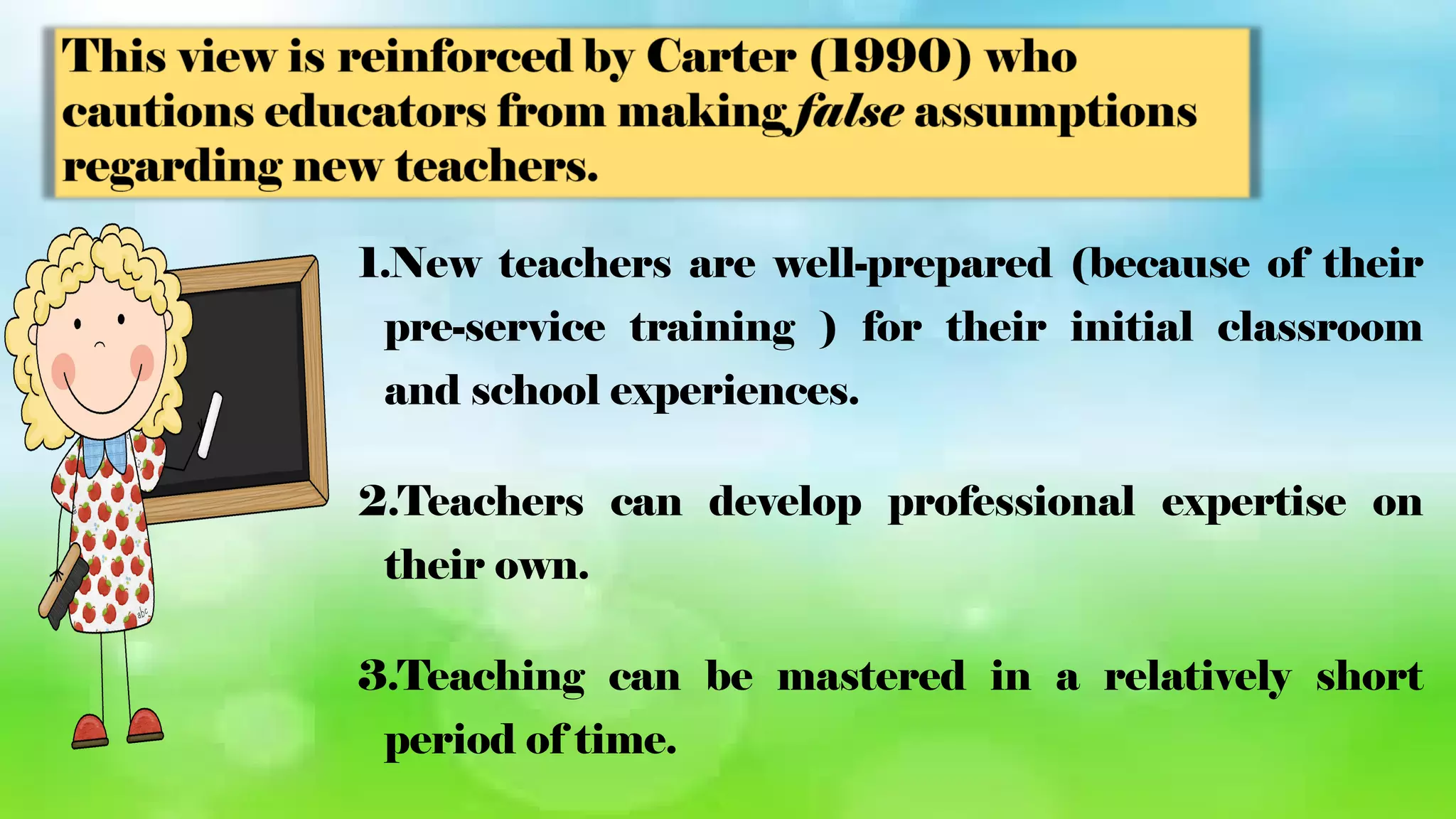 1.New teachers are well-prepared (because of their
pre-service training ) for their initial classroom
and school experiences.
2.Teachers can develop professional expertise on
their own.
3.Teaching can be mastered in a relatively short
period of time.
 