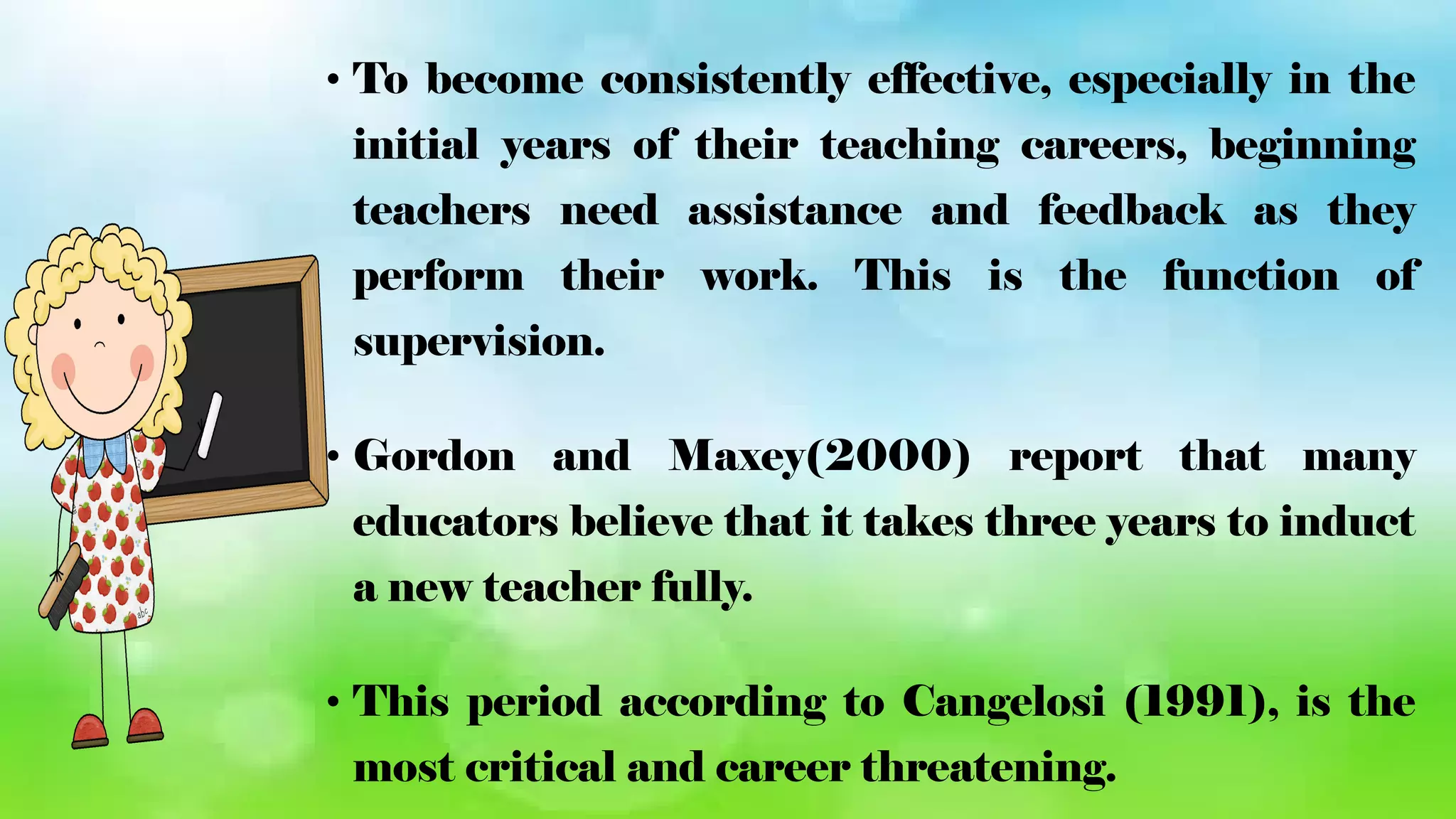 • To become consistently effective, especially in the
initial years of their teaching careers, beginning
teachers need assistance and feedback as they
perform their work. This is the function of
supervision.
• Gordon and Maxey(2000) report that many
educators believe that it takes three years to induct
a new teacher fully.
• This period according to Cangelosi (1991), is the
most critical and career threatening.
 
