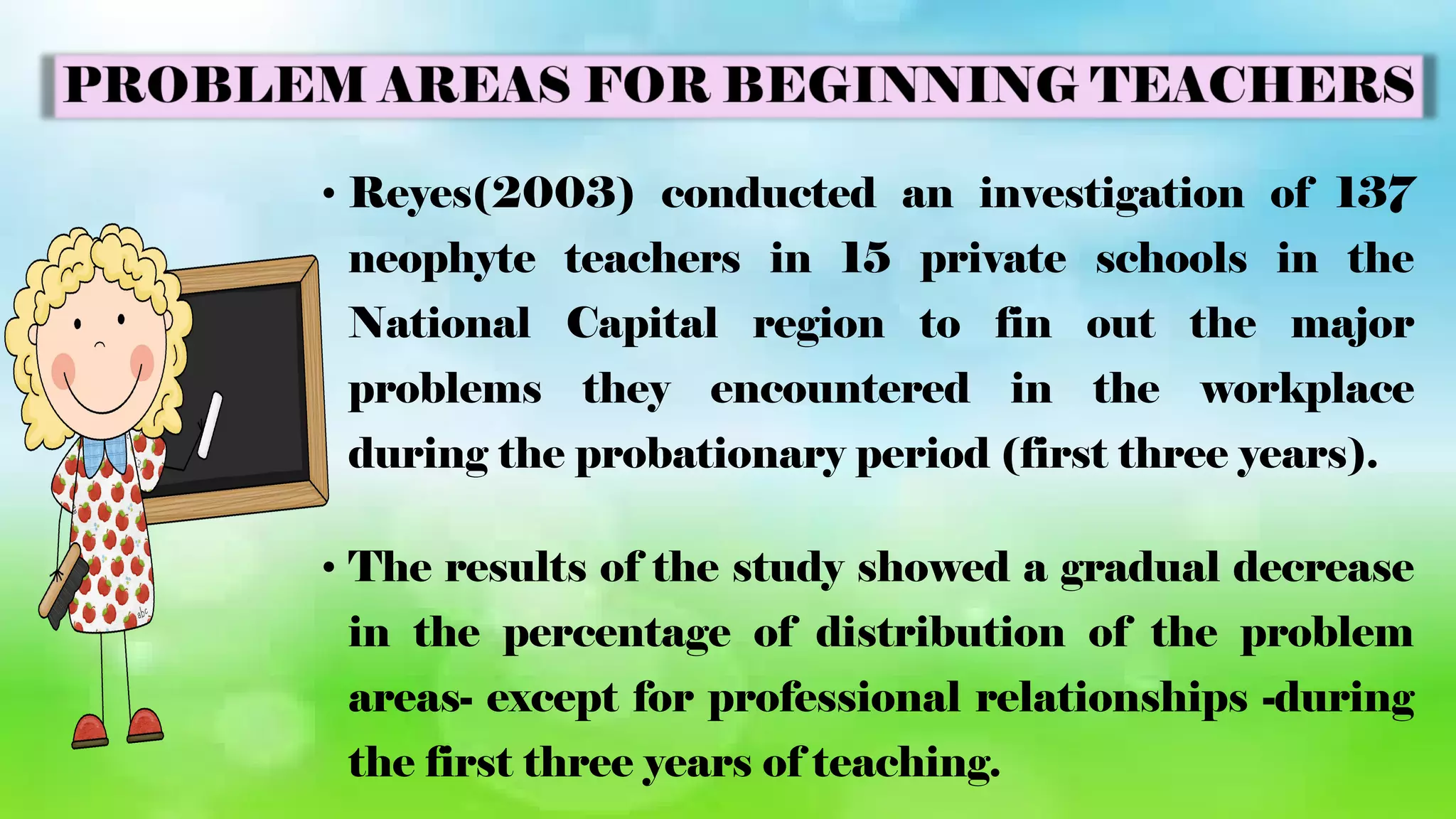 • Reyes(2003) conducted an investigation of 137
neophyte teachers in 15 private schools in the
National Capital region to fin out the major
problems they encountered in the workplace
during the probationary period (first three years).
• The results of the study showed a gradual decrease
in the percentage of distribution of the problem
areas- except for professional relationships -during
the first three years of teaching.
 