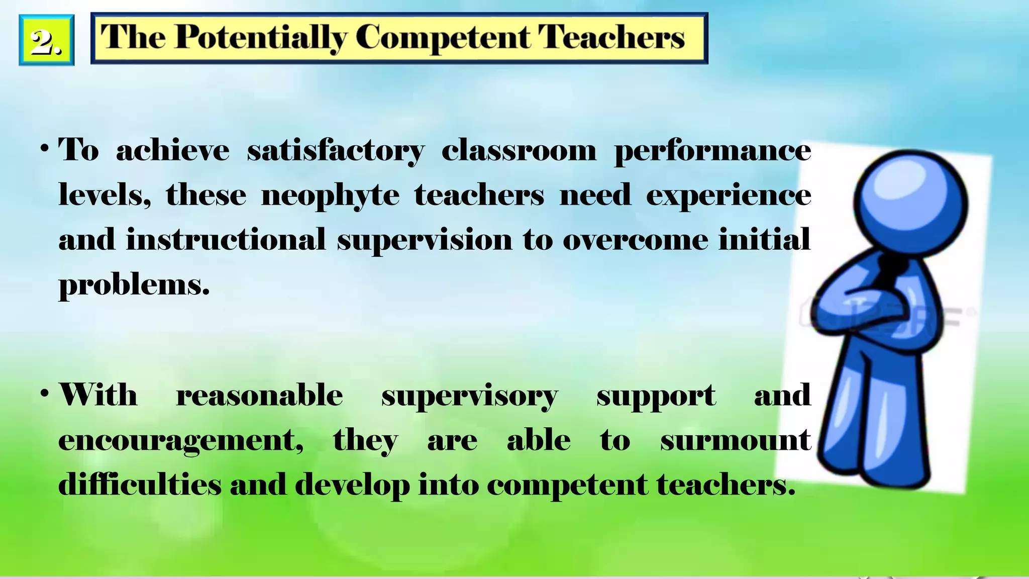 2.2.
• To achieve satisfactory classroom performance
levels, these neophyte teachers need experience
and instructional supervision to overcome initial
problems.
• With reasonable supervisory support and
encouragement, they are able to surmount
difficulties and develop into competent teachers.
 