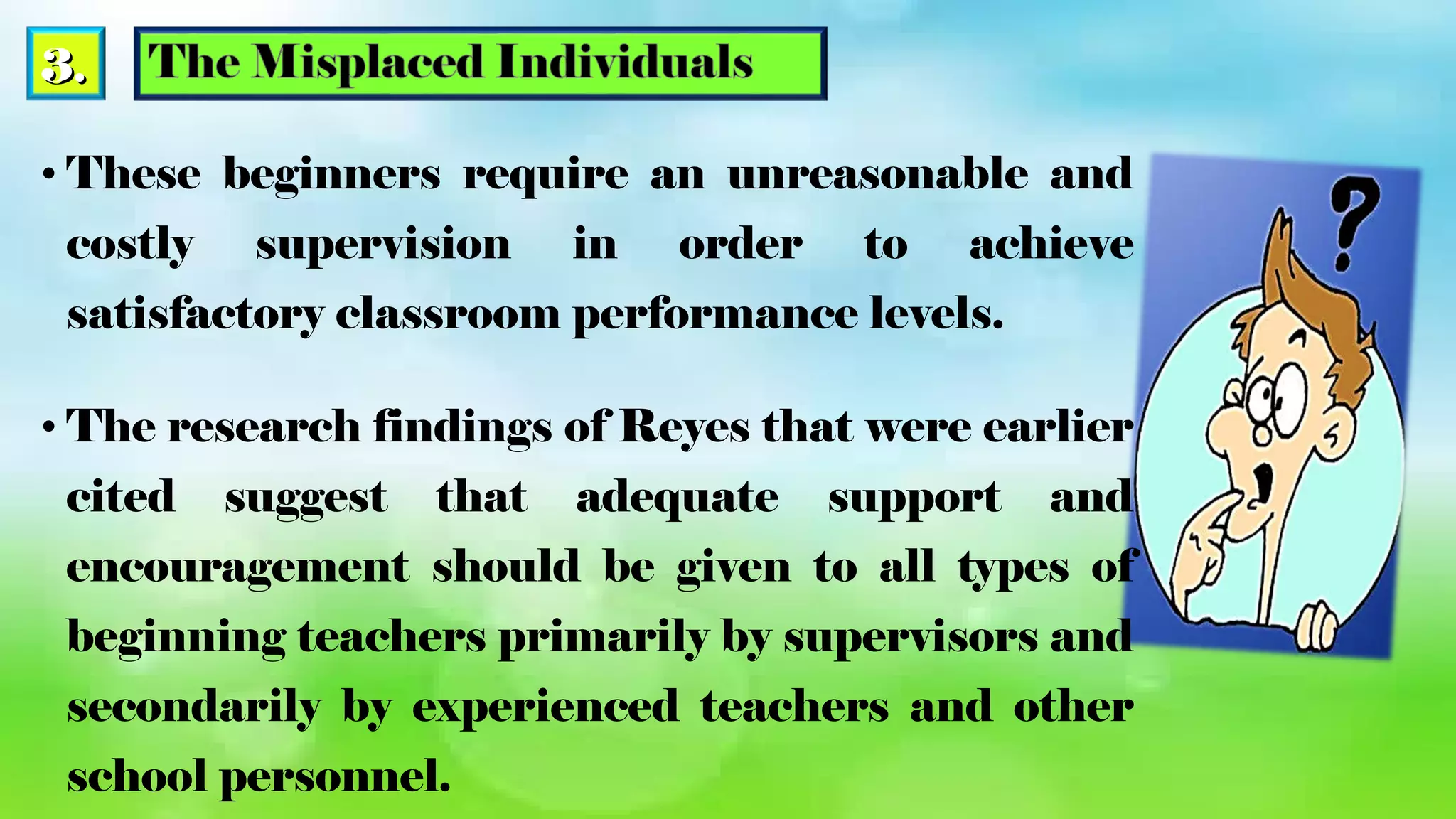 3.3.
• These beginners require an unreasonable and
costly supervision in order to achieve
satisfactory classroom performance levels.
• The research findings of Reyes that were earlier
cited suggest that adequate support and
encouragement should be given to all types of
beginning teachers primarily by supervisors and
secondarily by experienced teachers and other
school personnel.
 