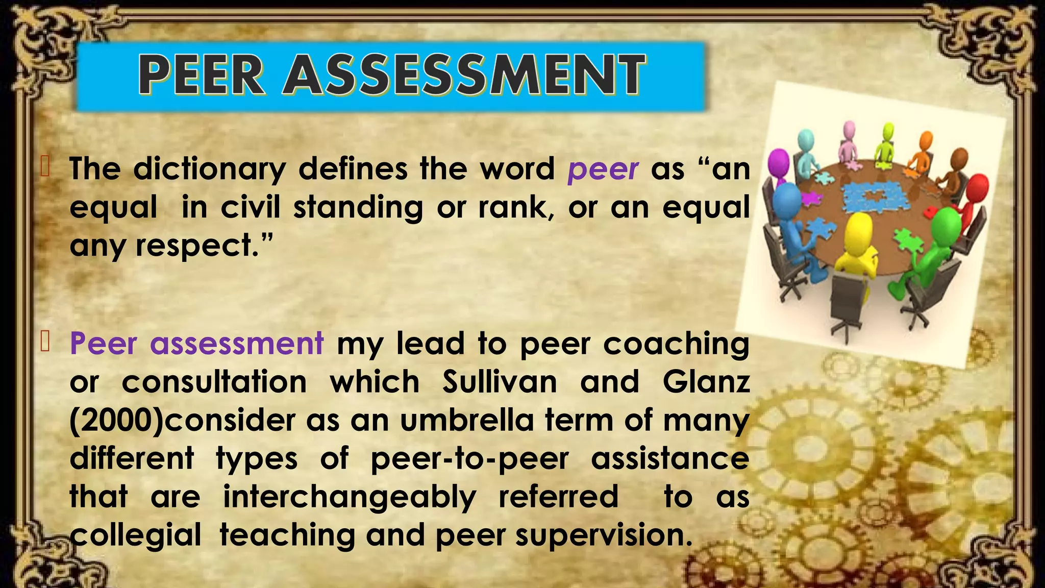  The dictionary defines the word peer as “an
equal in civil standing or rank, or an equal
any respect.”
 Peer assessment my lead to peer coaching
or consultation which Sullivan and Glanz
(2000)consider as an umbrella term of many
different types of peer-to-peer assistance
that are interchangeably referred to as
collegial teaching and peer supervision.
 