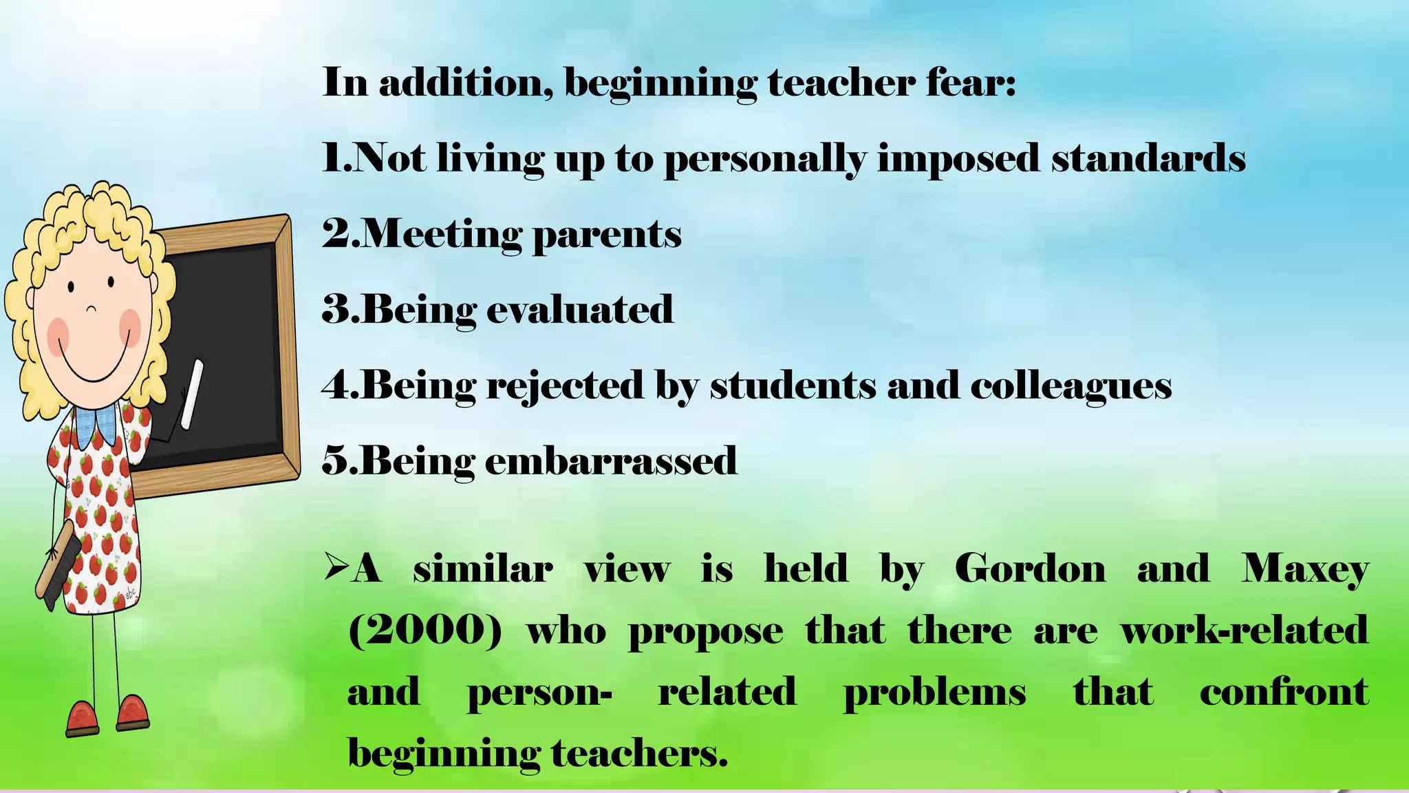 In addition, beginning teacher fear:
1.Not living up to personally imposed standards
2.Meeting parents
3.Being evaluated
4.Being rejected by students and colleagues
5.Being embarrassed
A similar view is held by Gordon and Maxey
(2000) who propose that there are work-related
and person- related problems that confront
beginning teachers.
 