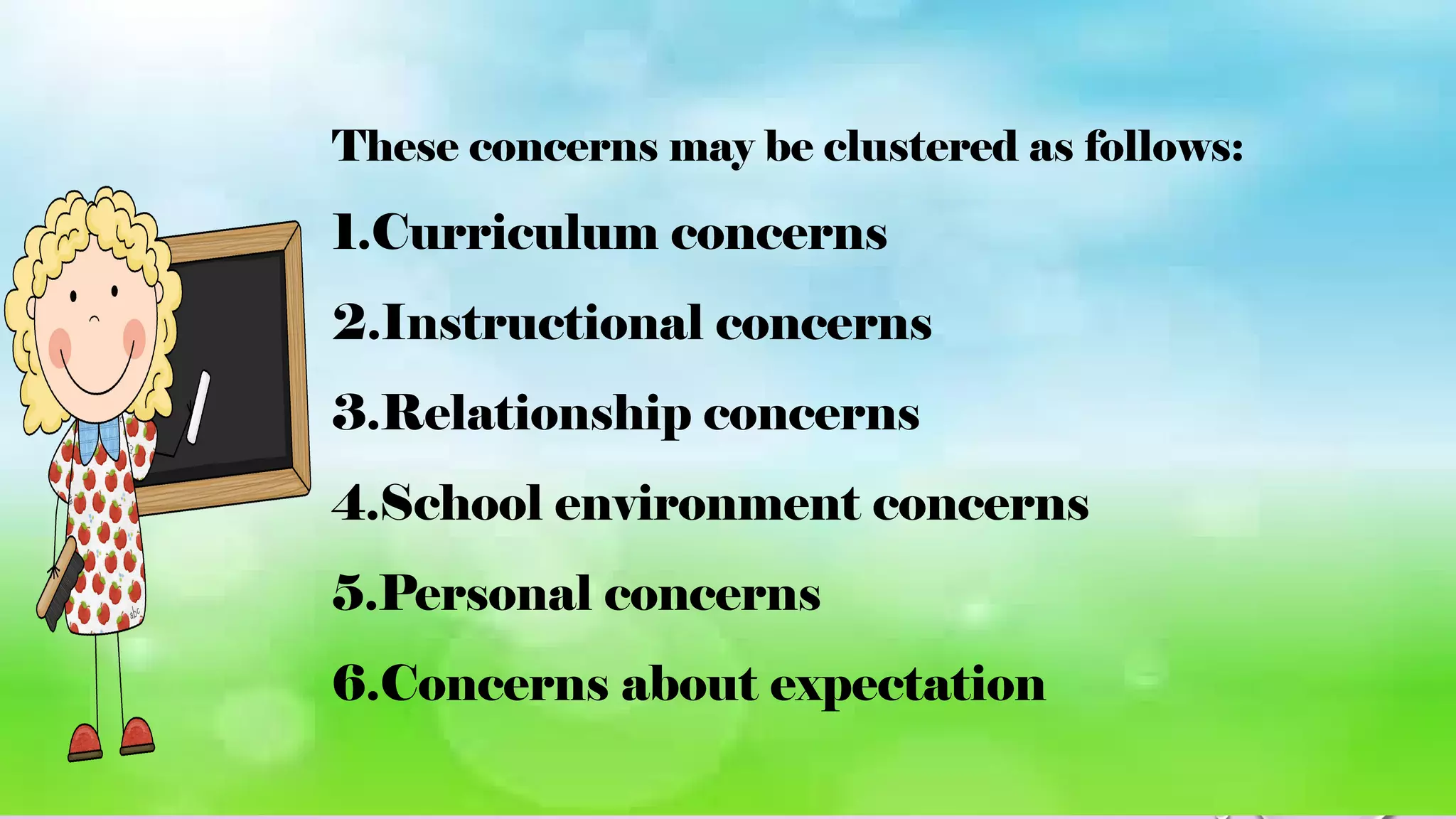 These concerns may be clustered as follows:
1.Curriculum concerns
2.Instructional concerns
3.Relationship concerns
4.School environment concerns
5.Personal concerns
6.Concerns about expectation
 