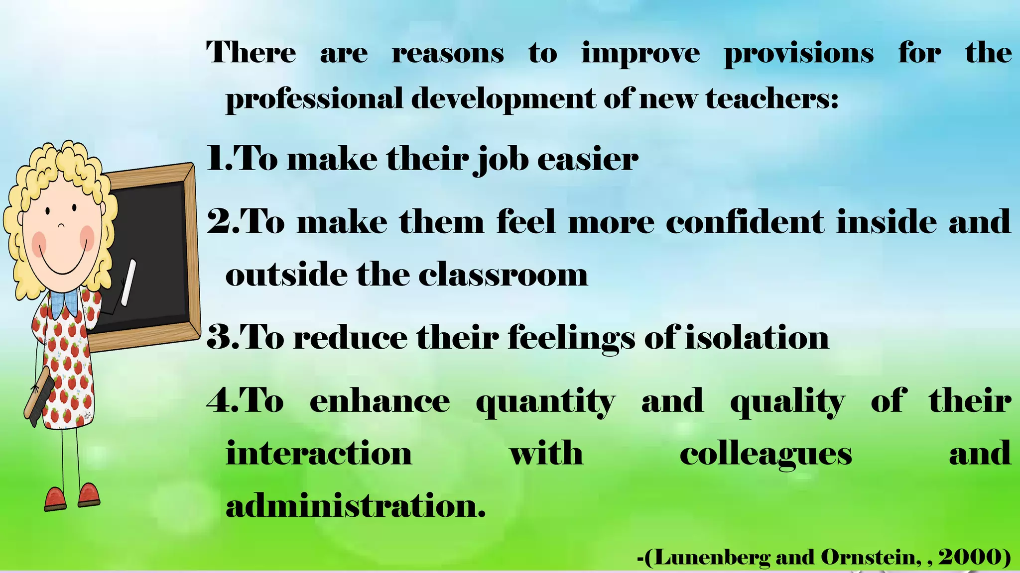 There are reasons to improve provisions for the
professional development of new teachers:
1.To make their job easier
2.To make them feel more confident inside and
outside the classroom
3.To reduce their feelings of isolation
4.To enhance quantity and quality of their
interaction with colleagues and
administration.
-(Lunenberg and Ornstein, , 2000)
 