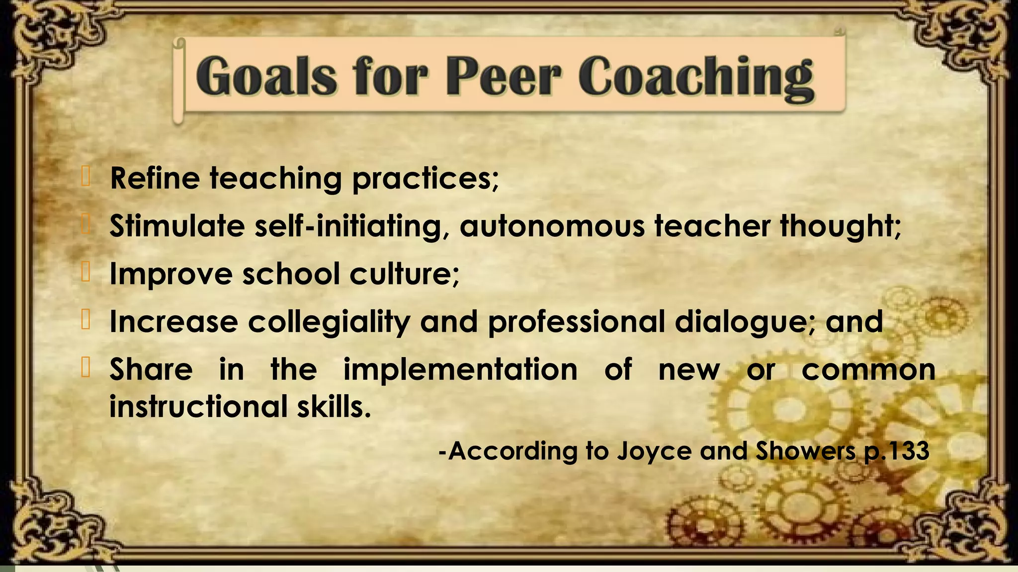  Refine teaching practices;
 Stimulate self-initiating, autonomous teacher thought;
 Improve school culture;
 Increase collegiality and professional dialogue; and
 Share in the implementation of new or common
instructional skills.
-According to Joyce and Showers p.133
 