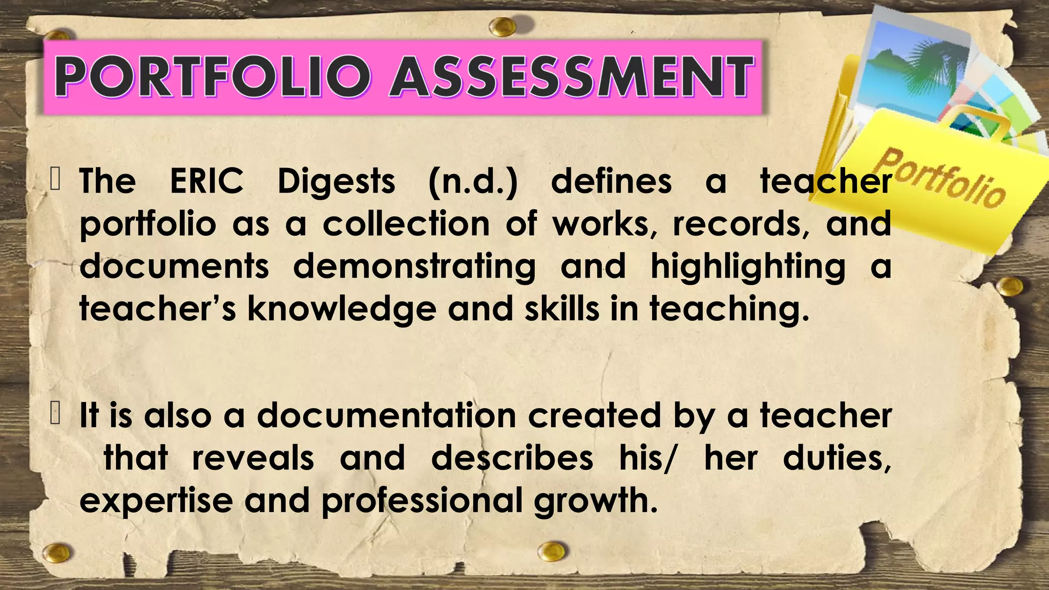  The ERIC Digests (n.d.) defines a teacher
portfolio as a collection of works, records, and
documents demonstrating and highlighting a
teacher’s knowledge and skills in teaching.
 It is also a documentation created by a teacher
that reveals and describes his/ her duties,
expertise and professional growth.
 