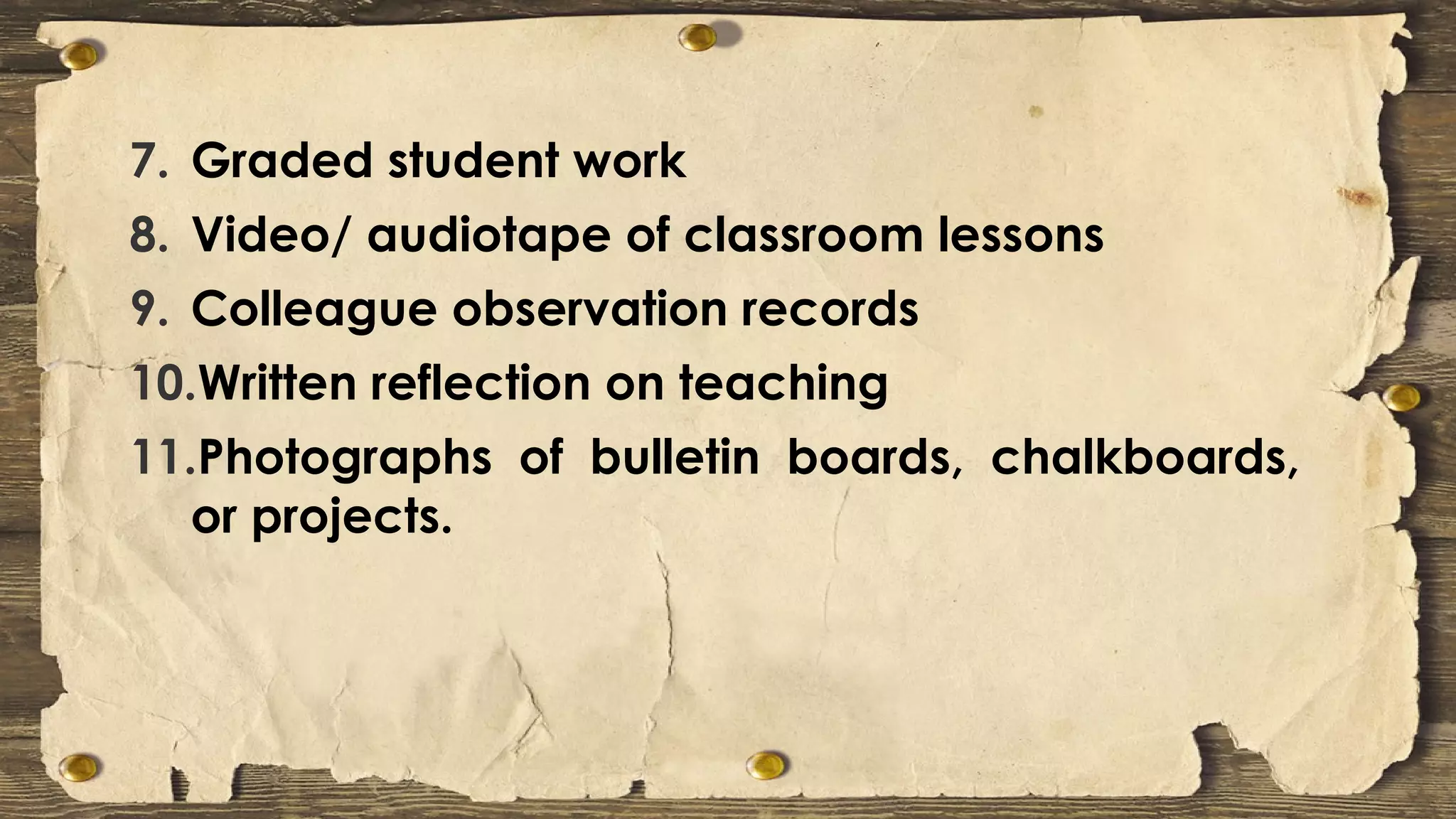 7. Graded student work
8. Video/ audiotape of classroom lessons
9. Colleague observation records
10.Written reflection on teaching
11.Photographs of bulletin boards, chalkboards,
or projects.
 