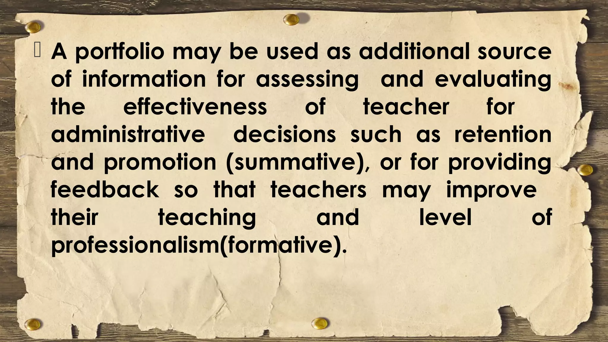  A portfolio may be used as additional source
of information for assessing and evaluating
the effectiveness of teacher for
administrative decisions such as retention
and promotion (summative), or for providing
feedback so that teachers may improve
their teaching and level of
professionalism(formative).
 