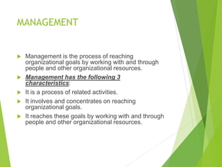 MANAGEMENT
 Management is the process of reaching
organizational goals by working with and through
people and other organizational resources.
 Management has the following 3
characteristics:
 It is a process of related activities.
 It involves and concentrates on reaching
organizational goals.
 It reaches these goals by working with and through
people and other organizational resources.
 