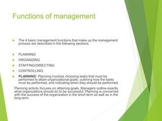 Functions of management
 The 4 basic management functions that make up the management
process are described in the following sections:
 PLANNING
 ORGANIZING
 STAFFING/DIRECTING
 CONTROLLING.
 PLANNING: Planning involves choosing tasks that must be
performed to attain organizational goals, outlining how the tasks
must be performed, and indicating when they should be performed.
Planning activity focuses on attaining goals. Managers outline exactly
what organizations should do to be successful. Planning is concerned
with the success of the organization in the short term as well as in the
long term.
 