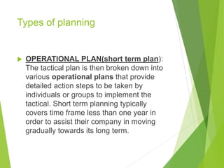 Types of planning
 OPERATIONAL PLAN(short term plan):
The tactical plan is then broken down into
various operational plans that provide
detailed action steps to be taken by
individuals or groups to implement the
tactical. Short term planning typically
covers time frame less than one year in
order to assist their company in moving
gradually towards its long term.
 