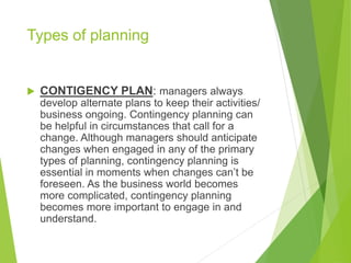 Types of planning
 CONTIGENCY PLAN: managers always
develop alternate plans to keep their activities/
business ongoing. Contingency planning can
be helpful in circumstances that call for a
change. Although managers should anticipate
changes when engaged in any of the primary
types of planning, contingency planning is
essential in moments when changes can’t be
foreseen. As the business world becomes
more complicated, contingency planning
becomes more important to engage in and
understand.
 