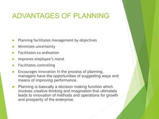 ADVANTAGES OF PLANNING
 Planning facilitates management by objectives
 Minimizes uncertainty
 Facilitates co ordination
 Improves employee’s moral
 Facilitates controlling
 Encourages innovation In the process of planning,
managers have the opportunities of suggesting ways and
means of improving performance.
 Planning is basically a decision making function which
involves creative thinking and imagination that ultimately
leads to innovation of methods and operations for growth
and prosperity of the enterprise.
 