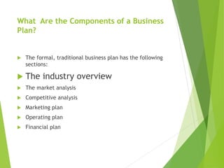 What Are the Components of a Business
Plan?
 The formal, traditional business plan has the following
sections:
 The industry overview
 The market analysis
 Competitive analysis
 Marketing plan
 Operating plan
 Financial plan
 