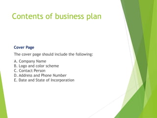 Contents of business plan
Cover Page
The cover page should include the following:
A. Company Name
B. Logo and color scheme
C. Contact Person
D. Address and Phone Number
E. Date and State of Incorporation
 