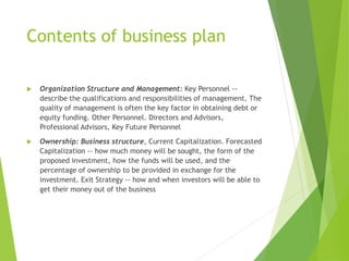 Contents of business plan
 Organization Structure and Management: Key Personnel --
describe the qualifications and responsibilities of management. The
quality of management is often the key factor in obtaining debt or
equity funding. Other Personnel. Directors and Advisors,
Professional Advisors, Key Future Personnel
 Ownership: Business structure, Current Capitalization. Forecasted
Capitalization -- how much money will be sought, the form of the
proposed investment, how the funds will be used, and the
percentage of ownership to be provided in exchange for the
investment. Exit Strategy -- how and when investors will be able to
get their money out of the business
 